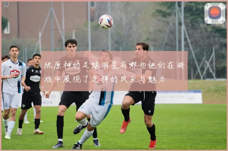 玩原神的足球明星有哪些他们在游戏中展现了怎样的风采与魅力