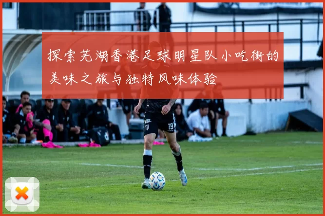 探索芜湖香港足球明星队小吃街的美味之旅与独特风味体验