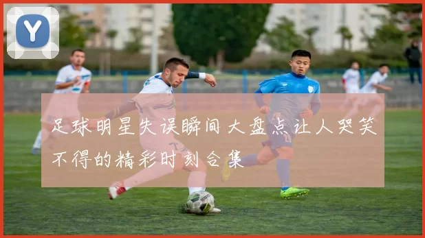 足球明星失误瞬间大盘点让人哭笑不得的精彩时刻合集