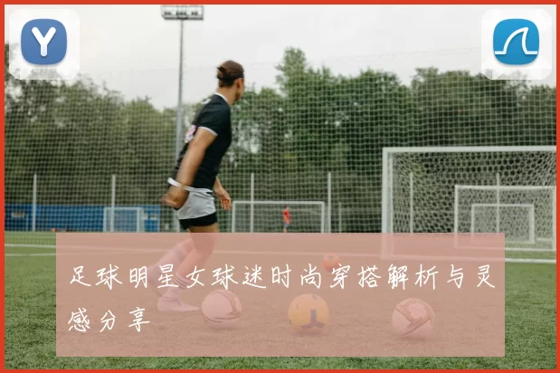 足球明星女球迷时尚穿搭解析与灵感分享