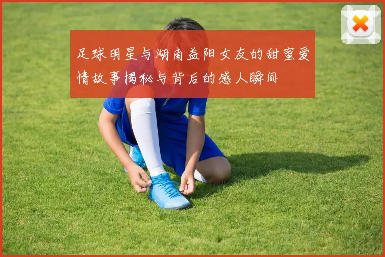 足球明星与湖南益阳女友的甜蜜爱情故事揭秘与背后的感人瞬间