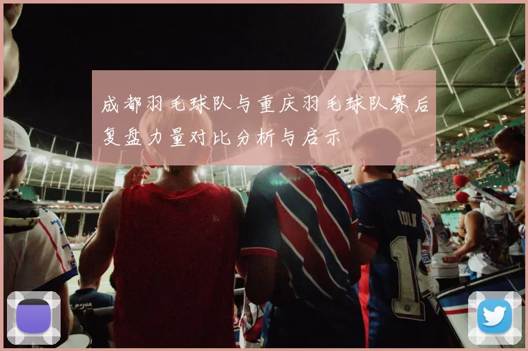 成都羽毛球队与重庆羽毛球队赛后复盘力量对比分析与启示