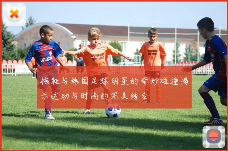 拖鞋与韩国足球明星的奇妙碰撞揭示运动与时尚的完美结合