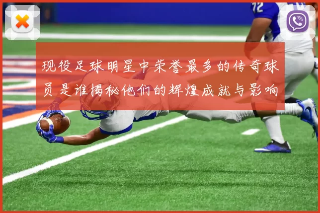 现役足球明星中荣誉最多的传奇球员是谁揭秘他们的辉煌成就与影响力