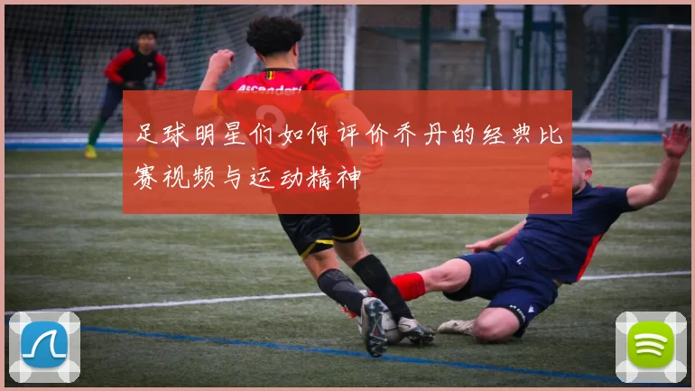 足球明星们如何评价乔丹的经典比赛视频与运动精神