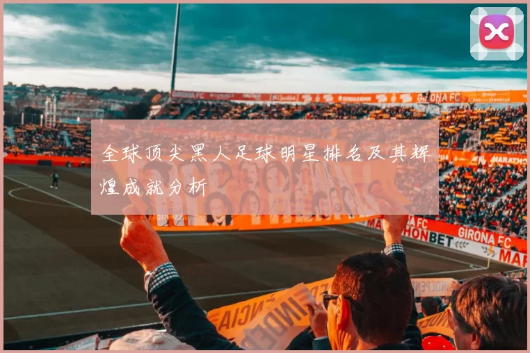 全球顶尖黑人足球明星排名及其辉煌成就分析