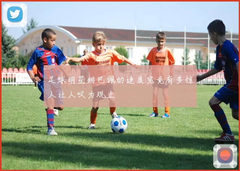 足球明星姆巴佩的速度究竟有多惊人让人叹为观止