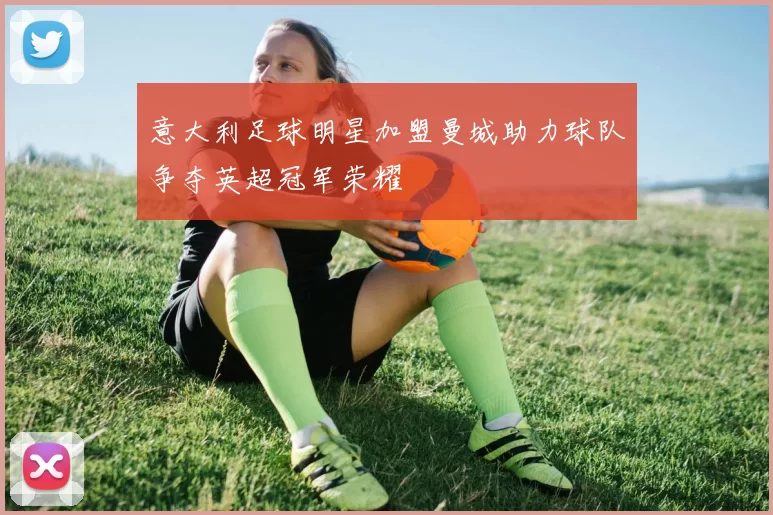 意大利足球明星加盟曼城助力球队争夺英超冠军荣耀