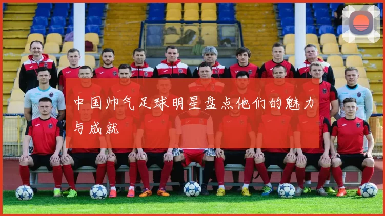中国帅气足球明星盘点他们的魅力与成就