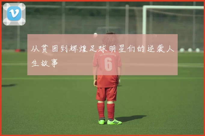 从贫困到辉煌足球明星们的逆袭人生故事