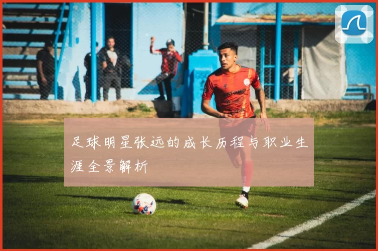 足球明星张远的成长历程与职业生涯全景解析