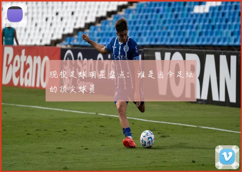 现役足球明星盘点：谁是当今足坛的顶尖球员