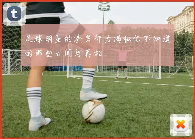 足球明星的渣男行为揭秘你不知道的那些丑闻与真相