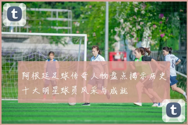 阿根廷足球传奇人物盘点揭示历史十大明星球员风采与成就